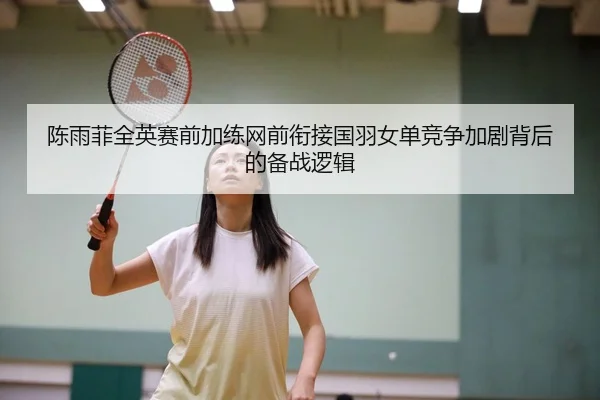 陈雨菲全英赛前加练网前衔接国羽女单竞争加剧背后的备战逻辑